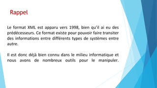 Rappel
Le format XML est apparu vers 1998, bien qu’il ai eu des
prédécesseurs. Ce format existe pour pouvoir faire transiter
des informations entre différents types de systèmes entre
autre.
Il est donc déjà bien connu dans le milieu informatique et
nous avons de nombreux outils pour le manipuler.
 