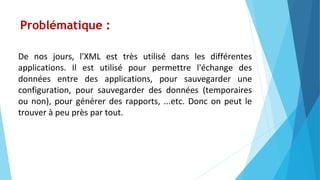 Problématique :
De nos jours, l'XML est très utilisé dans les différentes
applications. Il est utilisé pour permettre l'échange des
données entre des applications, pour sauvegarder une
configuration, pour sauvegarder des données (temporaires
ou non), pour générer des rapports, ...etc. Donc on peut le
trouver à peu près par tout.
 