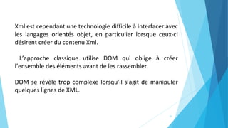 30
Xml est cependant une technologie difficile à interfacer avec
les langages orientés objet, en particulier lorsque ceux-ci
désirent créer du contenu Xml.
L’approche classique utilise DOM qui oblige à créer
l’ensemble des éléments avant de les rassembler.
DOM se révèle trop complexe lorsqu’il s’agit de manipuler
quelques lignes de XML.
 