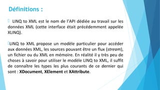 Définitions :
 LINQ to XML est le nom de l’API dédiée au travail sur les
données XML (cette interface était précédemment appelée
XLINQ).
LINQ to XML propose un modèle particulier pour accéder
aux données XML, les sources pouvant être un flux (stream),
un fichier ou du XML en mémoire. En réalité il y très peu de
choses à savoir pour utiliser le modèle LINQ to XML, il suffit
de connaître les types les plus courants de ce dernier qui
sont : XDocument, XElement et XAttribute.
 