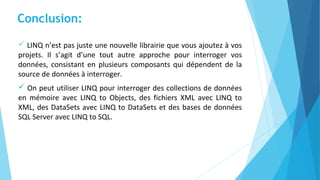  LINQ n’est pas juste une nouvelle librairie que vous ajoutez à vos
projets. Il s’agit d’une tout autre approche pour interroger vos
données, consistant en plusieurs composants qui dépendent de la
source de données à interroger.
 On peut utiliser LINQ pour interroger des collections de données
en mémoire avec LINQ to Objects, des fichiers XML avec LINQ to
XML, des DataSets avec LINQ to DataSets et des bases de données
SQL Server avec LINQ to SQL.
Conclusion:
 
