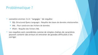 Problématique ?
 connaitre environ 3 à 4 ‘langages ’ de requête:
 SQL (Structured Query Language) : Requête des bases de données relationnelles
 XML : Pour construire des fichiers de données
 XPath : Requête des fichiers XML
 Les requêtes sont considérées comme de simples chaînes de caractères
pouvant contenir des erreurs et entrainer de grandes difficultés à les
corriger
4
 