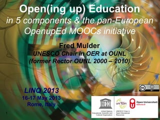 Open(ing up) Education
in 5 components & the pan-European
OpenupEd MOOCs initiative
Fred Mulder
UNESCO Chair in OER at OUNL
(former Rector OUNL 2000 – 2010)
1
LINQ 2013
16-17 May 2013
Rome, Italy
 