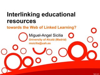Interlinking educational
resources
towards the Web of Linked Learning?
Miguel-Angel Sicilia
University of Alcalá (Madrid)
msicilia@uah.es
 