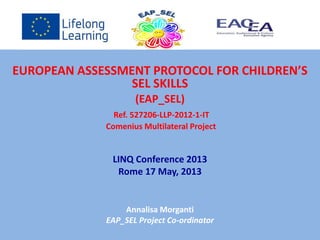 EUROPEAN ASSESSMENT PROTOCOL FOR CHILDREN’S
SEL SKILLS
(EAP_SEL)
Ref. 527206-LLP-2012-1-IT
Comenius Multilateral Project
LINQ Conference 2013
Rome 17 May, 2013
Annalisa Morganti
EAP_SEL Project Co-ordinator
 