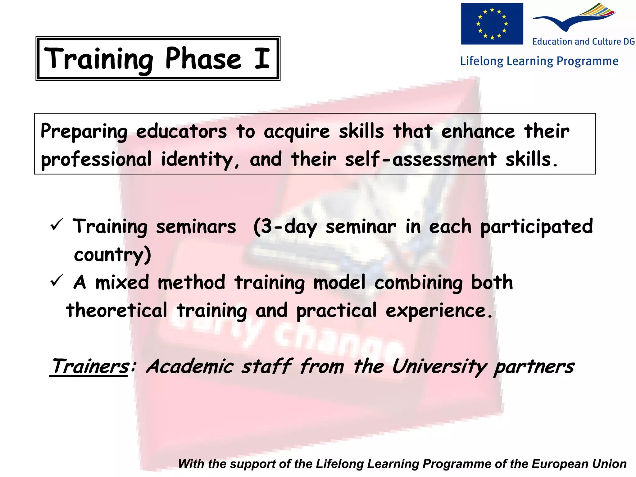 Training Phase I
Preparing educators to acquire skills that enhance their
professional identity, and their self-assessment skills.
 Training seminars (3-day seminar in each participated
country)
 A mixed method training model combining both
theoretical training and practical experience.
Trainers: Academic staff from the University partners
With the support of the Lifelong Learning Programme of the European Union
 