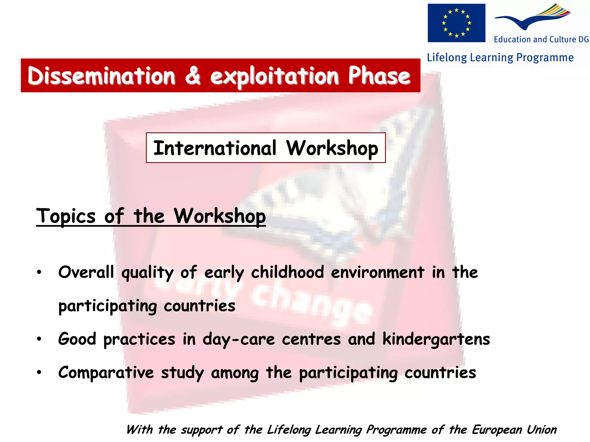 International Workshop
Topics of the Workshop
• Overall quality of early childhood environment in the
participating countries
• Good practices in day-care centres and kindergartens
• Comparative study among the participating countries
Dissemination & exploitation Phase
With the support of the Lifelong Learning Programme of the European Union
 