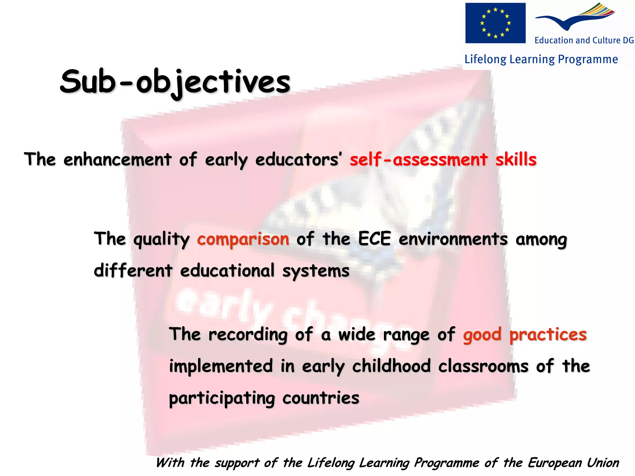 Sub-objectives
The quality comparison of the ECE environments among
different educational systems
The recording of a wide range of good practices
implemented in early childhood classrooms of the
participating countries
The enhancement of early educators’ self-assessment skills
With the support of the Lifelong Learning Programme of the European Union
 