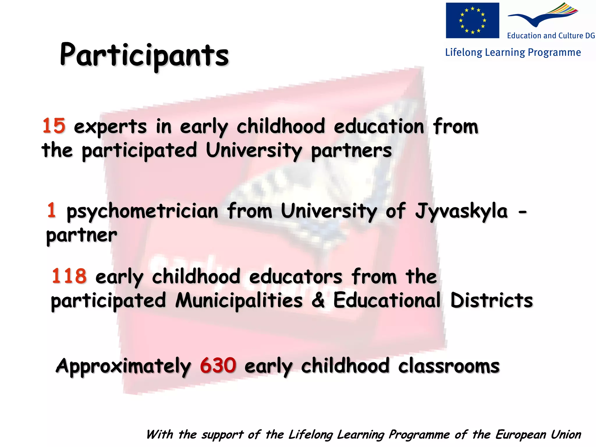 15 experts in early childhood education from
the participated University partners
Participants
1 psychometrician from University of Jyvaskyla -
partner
118 early childhood educators from the
participated Municipalities & Educational Districts
Approximately 630 early childhood classrooms
With the support of the Lifelong Learning Programme of the European Union
 