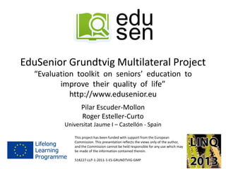 EduSenior Grundtvig Multilateral Project
“Evaluation toolkit on seniors’ education to
improve their quality of life”
http://www.edusenior.eu
Pilar Escuder-Mollon
Roger Esteller-Curto
Universitat Jaume I – Castellón - Spain
This project has been funded with support from the European
Commission. This presentation reflects the views only of the author,
and the Commission cannot be held responsible for any use which may
be made of the information contained therein.
518227-LLP-1-2011-1-ES-GRUNDTVIG-GMP
 