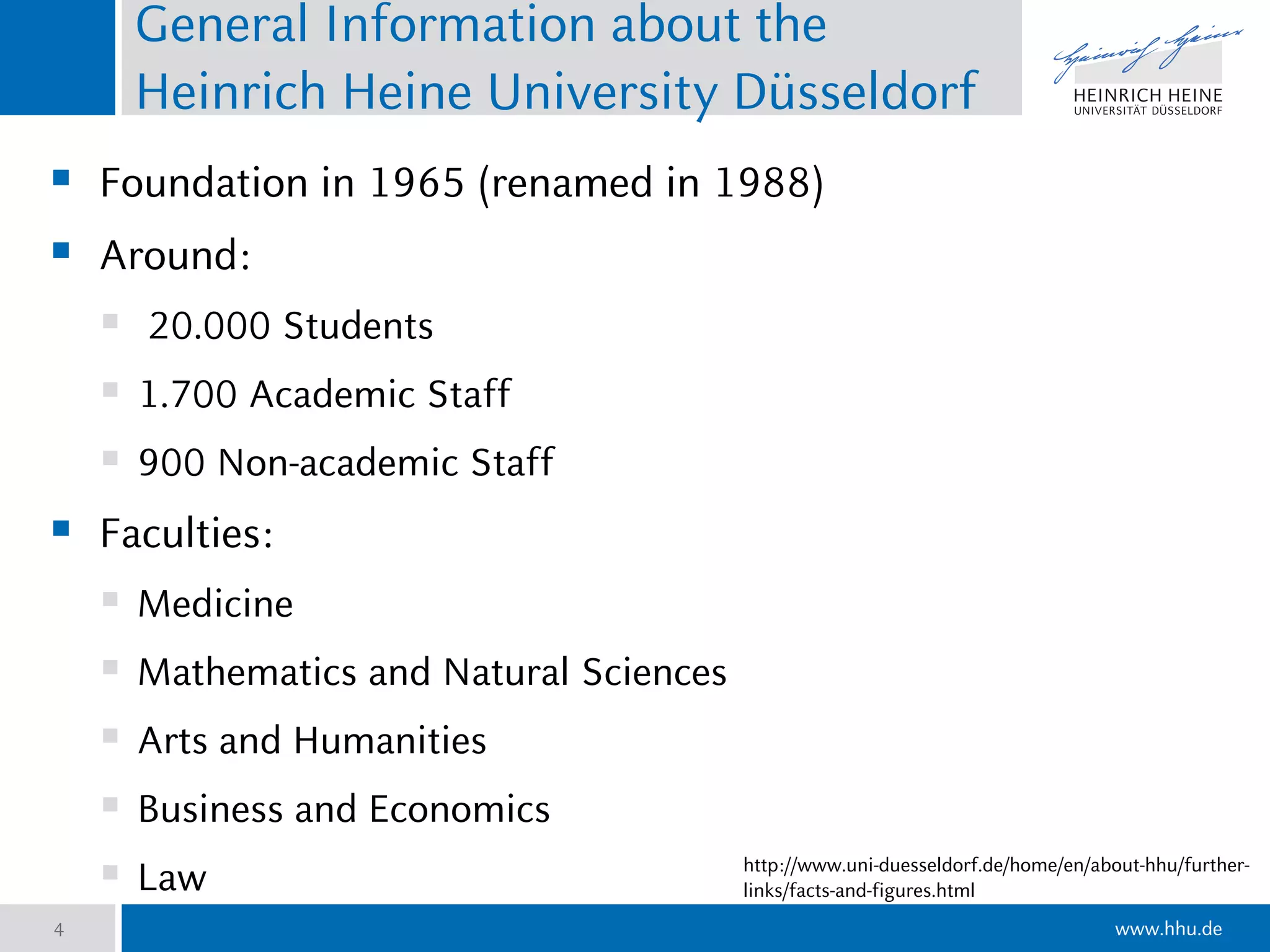 www.hhu.de
General Information about the
Heinrich Heine University Düsseldorf
 Foundation in 1965 (renamed in 1988)
 Around:
 20.000 Students
 1.700 Academic Staff
 900 Non-academic Staff
 Faculties:
 Medicine
 Mathematics and Natural Sciences
 Arts and Humanities
 Business and Economics
 Law
4
http://www.uni-duesseldorf.de/home/en/about-hhu/further-
links/facts-and-figures.html
 