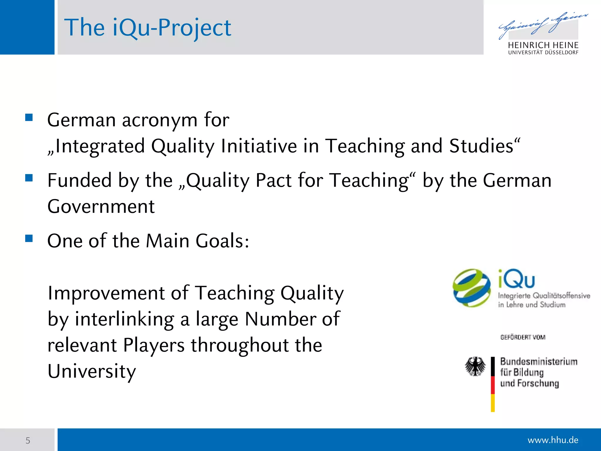 www.hhu.de
The iQu-Project
5
 German acronym for
„Integrated Quality Initiative in Teaching and Studies“
 Funded by the „Quality Pact for Teaching“ by the German
Government
 One of the Main Goals:
Improvement of Teaching Quality
by interlinking a large Number of
relevant Players throughout the
University
 