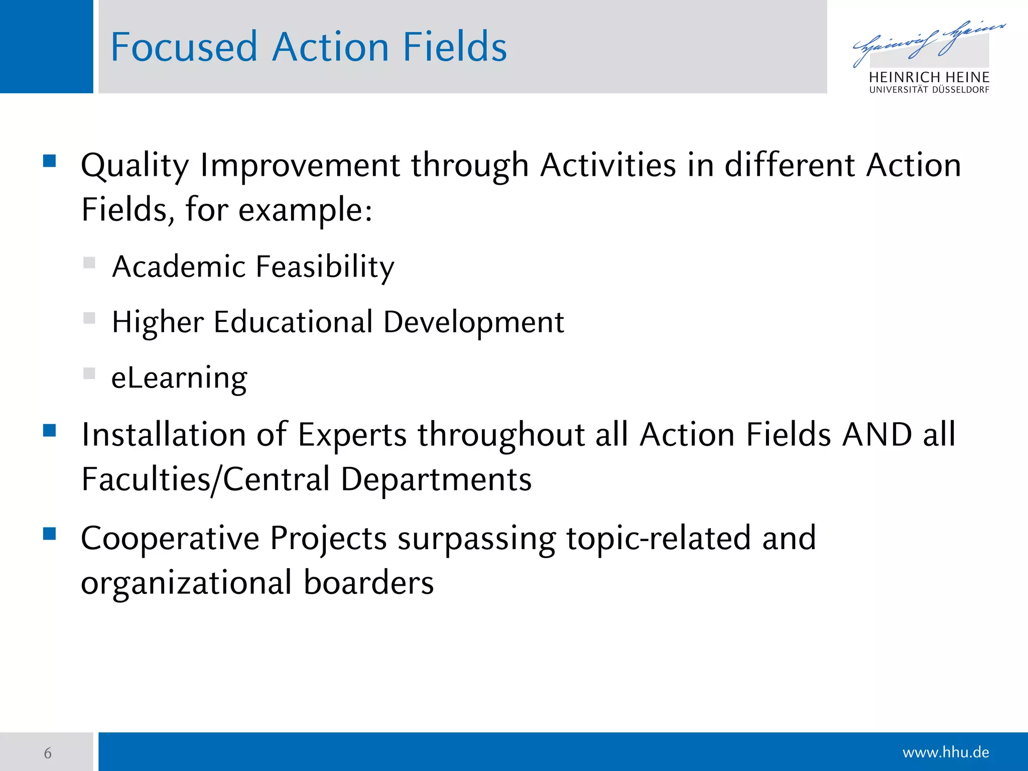 www.hhu.de
Focused Action Fields
6
 Quality Improvement through Activities in different Action
Fields, for example:
 Academic Feasibility
 Higher Educational Development
 eLearning
 Installation of Experts throughout all Action Fields AND all
Faculties/Central Departments
 Cooperative Projects surpassing topic-related and
organizational boarders
 
