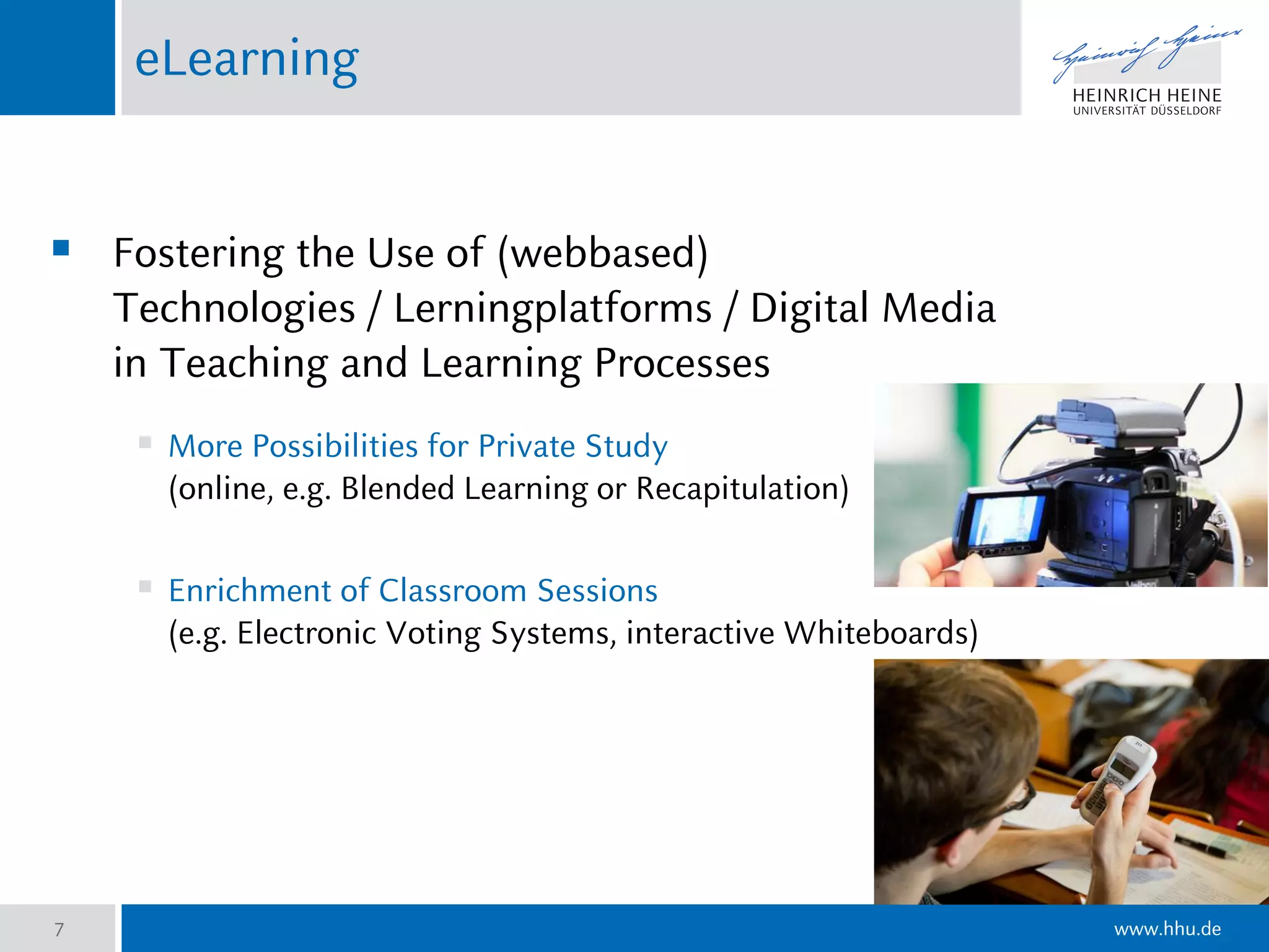 www.hhu.de
eLearning
 Fostering the Use of (webbased)
Technologies / Lerningplatforms / Digital Media
in Teaching and Learning Processes
 More Possibilities for Private Study
(online, e.g. Blended Learning or Recapitulation)
 Enrichment of Classroom Sessions
(e.g. Electronic Voting Systems, interactive Whiteboards)
7
 