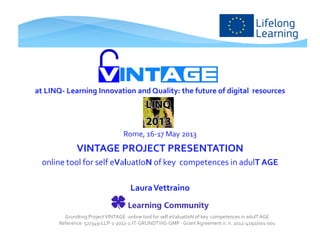 at LINQ- Learning Innovation and Quality: the future of digital resources
Rome, 16-17 May 2013
VINTAGE PROJECT PRESENTATION
online tool for self eValuatIoN of key competences in adulT AGE
LauraVettraino
Grundtvig ProjectVINTAGE -online tool for self eValuatIoN of key competences in adulTAGE
Reference: 527349-LLP-1-2012-1-IT-GRUNDTVIG-GMP - GrantAgreement n. n. 2012-4192/001-001
 