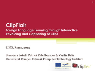 ClipFlair
Foreign Language Learning through Interactive
Revoicing and Captioning of Clips
LINQ, Rome, 2013
Stavroula Sokoli, Patrick Zabalbeascoa & Vasilis Delis
Universitat Pompeu Fabra & Computer Technology Institute
1
 