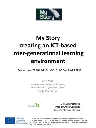 My Story
creating an ICT-based
inter-generational learning
environment
LINQ 2013
Learning Innovations and Quality
The Future of Digital Resources
16-17 May, Rome
Dr. Lucia Petrescu
Prof. Dr. Anca Colibaba
Prof. Dr. Stefan Colibaba
This project has been funded with support from the European Commission.
This publication [communication] reflects the views only of the author, and the
Commission cannot be held responsible for any use which may be made of the
information contained therein.
Project no. 511641-LLP-1-2010-1-RO-KA3-KA3MP
 