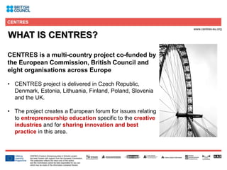 2
WHAT IS CENTRES?
CENTRES is a multi-country project co-funded by
the European Commission, British Council and
eight organisations across Europe
• CENTRES project is delivered in Czech Republic,
Denmark, Estonia, Lithuania, Finland, Poland, Slovenia
and the UK.
• The project creates a European forum for issues relating
to entrepreneurship education specific to the creative
industries and for sharing innovation and best
practice in this area.
 