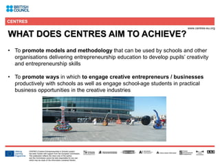 3
WHAT DOES CENTRES AIM TO ACHIEVE?
• To promote models and methodology that can be used by schools and other
organisations delivering entrepreneurship education to develop pupils’ creativity
and entrepreneurship skills
• To promote ways in which to engage creative entrepreneurs / businesses
productively with schools as well as engage school-age students in practical
business opportunities in the creative industries
 