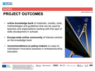 4
PROJECT OUTCOMES
• online knowledge bank of materials, models, tools,
methodologies and guidelines that can be used by
teachers and organisations working with this type of
skills development in schools
• Europe-wide online community of interest centred
on the knowledge bank
• recommendations to policy-makers on ways to
mainstream innovative practices in entrepreneurship
education
 