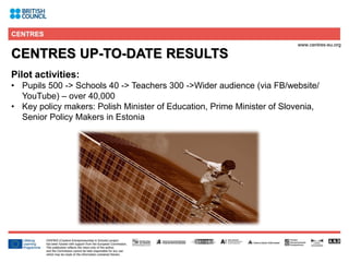 6
CENTRES UP-TO-DATE RESULTS
Pilot activities:
• Pupils 500 -> Schools 40 -> Teachers 300 ->Wider audience (via FB/website/
YouTube) – over 40,000
• Key policy makers: Polish Minister of Education, Prime Minister of Slovenia,
Senior Policy Makers in Estonia
 