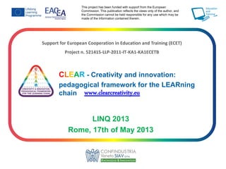 Support for European Cooperation in Education and Training (ECET)
Project n. 521415-LLP-2011-IT-KA1-KA1ECETB
CLEAR - Creativity and innovation:
pedagogical framework for the LEARning
chain www.clearcreativity.eu
This project has been funded with support from the European
Commission. This publication reflects the views only of the author, and
the Commission cannot be held responsible for any use which may be
made of the information contained therein.
LINQ 2013
Rome, 17th of May 2013
 