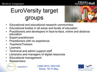 LINQ 2013, FAO HQ
Rome, 16-17 May
EuroVersity target
groups
• Educational and educational research communities
• Educational bodies in all areas and levels of education
• Practitioners and developers in face-to-face, online and distance
education
• Expert practitioners
• Practitioners with no experience
• Teachers/Trainers
• Learners
• Technical and admin support staff
• Librarians and managers of digital resources
• Educational management
• Researchers
 