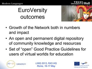 LINQ 2013, FAO HQ
Rome, 16-17 May
EuroVersity
outcomes
• Growth of the Network both in numbers
and impact
• An open and permanent digital repository
of community knowledge and resources
• Set of “open” Good Practice Guidelines for
users of virtual worlds for education
 