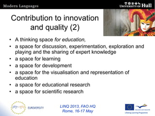 LINQ 2013, FAO HQ
Rome, 16-17 May
Contribution to innovation
and quality (2)
• A thinking space for education,
• a space for discussion, experimentation, exploration and
playing and the sharing of expert knowledge
• a space for learning
• a space for development
• a space for the visualisation and representation of
education
• a space for educational research
• a space for scientific research
 
