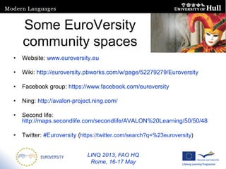LINQ 2013, FAO HQ
Rome, 16-17 May
Some EuroVersity
community spaces
• Website: www.euroversity.eu
• Wiki: http://euroversity.pbworks.com/w/page/52279279/Euroversity
• Facebook group: https://www.facebook.com/euroversity
• Ning: http://avalon-project.ning.com/
• Second life:
http://maps.secondlife.com/secondlife/AVALON%20Learning/50/50/48
• Twitter: #Euroversity (https://twitter.com/search?q=%23euroversity)
 