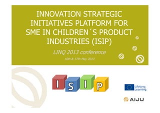 INNOVATION STRATEGIC
INITIATIVES PLATFORM FOR
SME IN CHILDREN´S PRODUCT
INDUSTRIES (ISIP)
LINQ 2013 conference
16th & 17th May 2013
 
