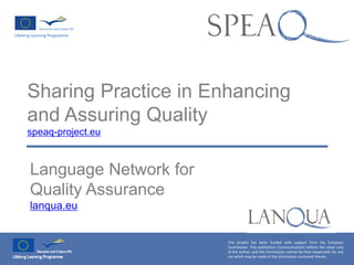 Sharing Practice in Enhancing
and Assuring Quality
speaq-project.eu
Language Network for
Quality Assurance
lanqua.eu
This project has been funded with support from the European
Commission. This publication [communication] reflects the views only
of the author, and the Commission cannot be held responsible for any
use which may be made of the information contained therein.
 