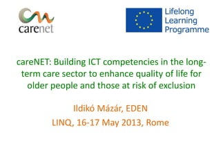 careNET: Building ICT competencies in the long-
term care sector to enhance quality of life for
older people and those at risk of exclusion
Ildikó Mázár, EDEN
LINQ, 16-17 May 2013, Rome
 