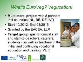 What‘s EuroVeg? Vegucation!
• Multilateral project with 8 partners
in 4 countries (NL, BE, DE, AT)
• Start 10/2012, End 03/2015
• Granted by the EACEA, LLP
• Target group: gastronomical staff
and staff-to-be (chefs, caterers,
students), as well as teachers in the
initial and continuing vocational
education and training (VET)
 