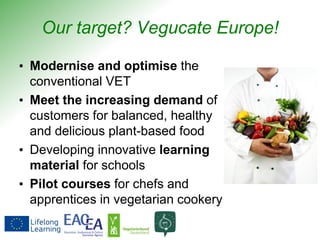 Our target? Vegucate Europe!
• Modernise and optimise the
conventional VET
• Meet the increasing demand of
customers for balanced, healthy
and delicious plant-based food
• Developing innovative learning
material for schools
• Pilot courses for chefs and
apprentices in vegetarian cookery
 