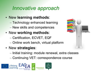 Innovative approach
• New learning methods:
– Technology enhanced learning
– New skills and competences
• New working methods:
– Certification, ECVET, EQF
– Online work bench, virtual platform
• New strategies:
– Initial training: module renewal, extra classes
– Continuing VET: correspondence course
 