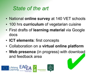 State of the art
• National online survey at 140 VET schools
• 100 hrs curriculum of vegetarian cuisine
• First drafts of learning material via Google
docs
• ICT elements: first concepts
• Collaboration on a virtual online platform
• Web presence (in progress) with download
and feedback area
 
