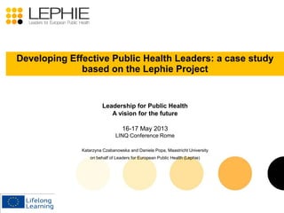 Leadership for Public Health
A vision for the future
16-17 May 2013
LINQ Conference Rome
Katarzyna Czabanowska and Daniela Popa, Maastricht University
on behalf of Leaders for European Public Health (Lephie)
Developing Effective Public Health Leaders: a case study
based on the Lephie Project
 