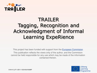 TRAILER
Tagging, Recognition and
Acknowledgment of Informal
Learning ExpeRience
This project has been funded with support from the European Commision!
This publication reﬂects the views only of the author, and the Commision
cannot be held responsible for any use which may be made of the information
contained therein.!
519141-LLP-1-2011-1-ES-KA3-KA3MP !
 