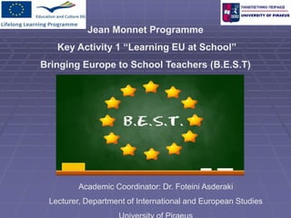 Jean Monnet Programme
Key Activity 1 “Learning EU at School”
Bringing Europe to School Teachers (Β.Ε.S.T)
Academic Coordinator: Dr. Foteini Asderaki
Lecturer, Department of International and European Studies
 