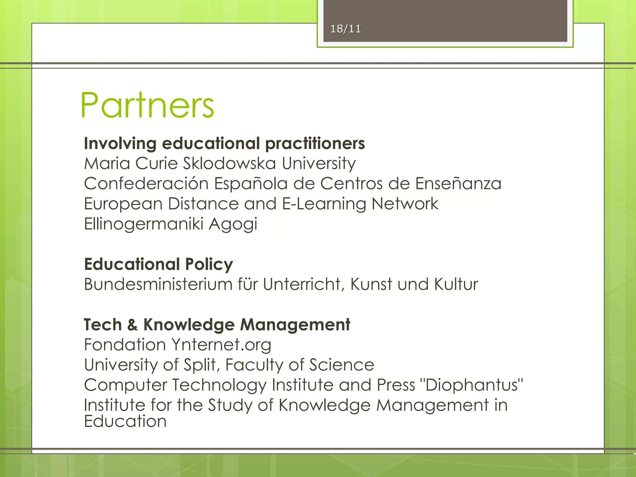 Partners
Involving educational practitioners
Maria Curie Sklodowska University
Confederación Española de Centros de Enseñanza
European Distance and E-Learning Network
Ellinogermaniki Agogi
Educational Policy
Bundesministerium für Unterricht, Kunst und Kultur
Tech & Knowledge Management
Fondation Ynternet.org
University of Split, Faculty of Science
Computer Technology Institute and Press "Diophantus"
Institute for the Study of Knowledge Management in
Education
18/11
 
