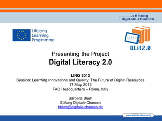 Presenting the Project
Digital Literacy 2.0
LINQ 2013
Session: Learning Innovations and Quality: The Future of Digital Resources
17 May 2013
FAO Headquarters – Rome, Italy
Barbara Blum
Stiftung Digitale Chancen
bblum@digitale-chancen.de
 