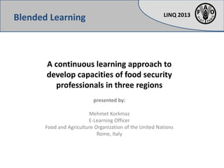 LINQ 2013
A continuous learning approach to
develop capacities of food security
professionals in three regions
presented by:
Mehmet Korkmaz
E-Learning Officer
Food and Agriculture Organization of the United Nations
Rome, Italy
Blended Learning
 