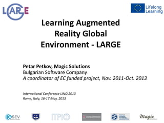 Learning Augmented
Reality Global
Environment - LARGE
Petar Petkov, Magic Solutions
Bulgarian Software Company
A coordinator of EC funded project, Nov. 2011-Oct. 2013
International Conference LINQ 2013
Rome, Italy, 16-17 May, 2013
 