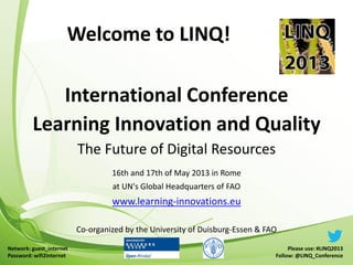 International Conference
Learning Innovation and Quality
The Future of Digital Resources
16th and 17th of May 2013 in Rome
at UN's Global Headquarters of FAO
www.learning-innovations.eu
Co-organized by the University of Duisburg-Essen & FAO
Welcome to LINQ!
Please use: #LINQ2013
Follow: @LINQ_Conference
Network: guest_internet
Password: wifi2internet
 