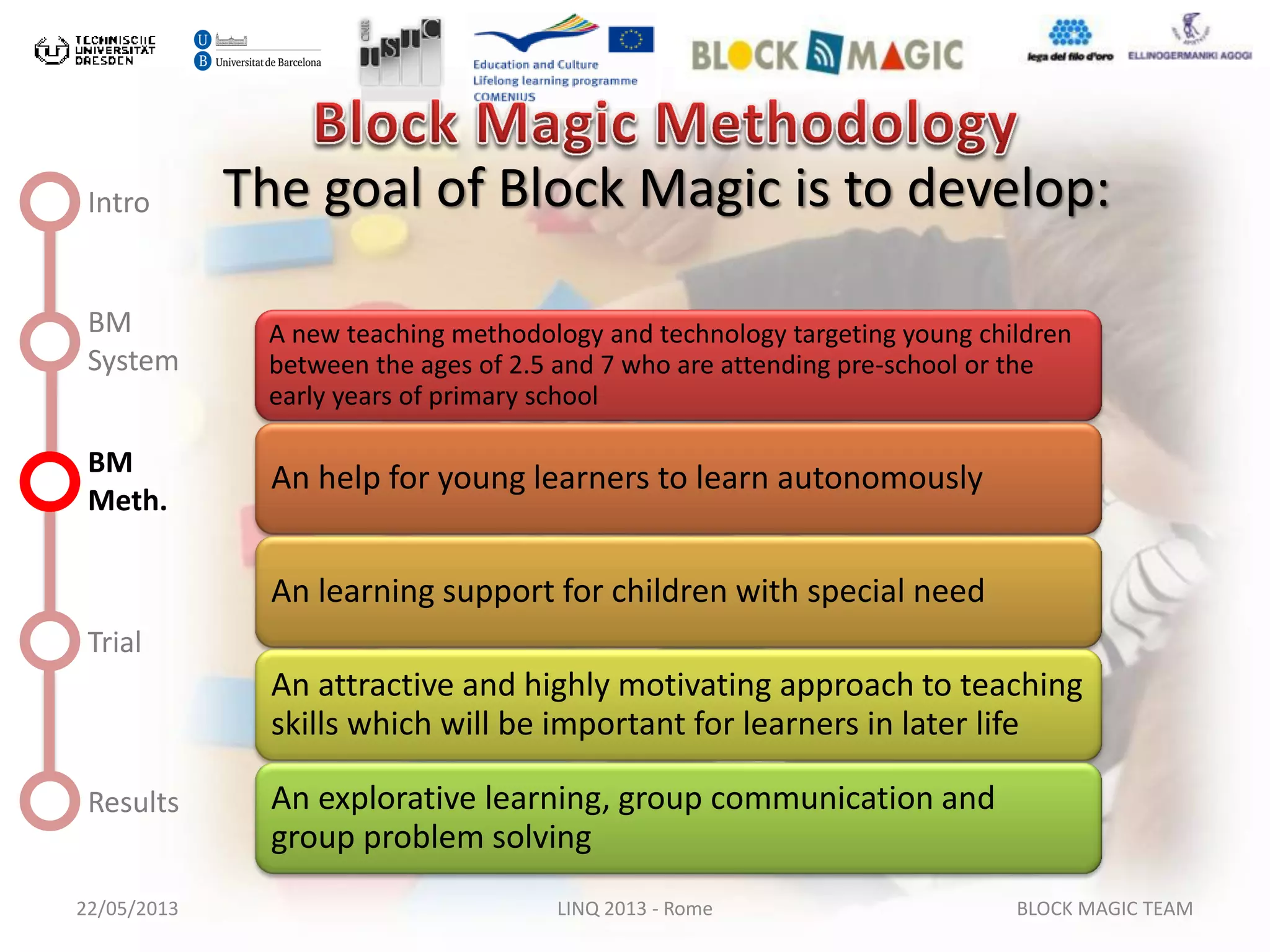 22/05/2013 LINQ 2013 - Rome BLOCK MAGIC TEAM
Intro
BM
System
BM
Meth.
Trial
Results
The goal of Block Magic is to develop:
A new teaching methodology and technology targeting young children
between the ages of 2.5 and 7 who are attending pre-school or the
early years of primary school
An help for young learners to learn autonomously
An learning support for children with special need
An attractive and highly motivating approach to teaching
skills which will be important for learners in later life
An explorative learning, group communication and
group problem solving
 