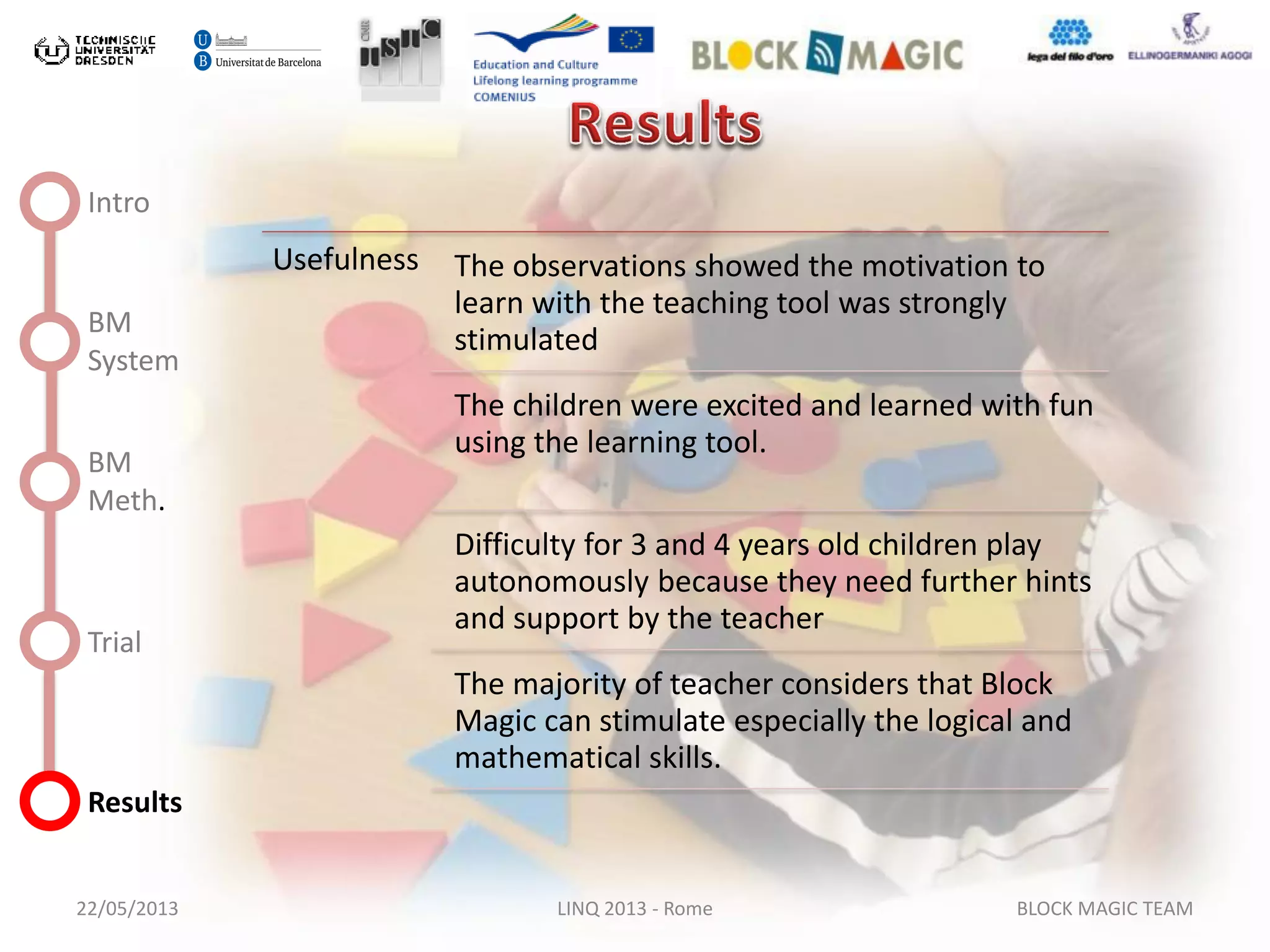 22/05/2013 LINQ 2013 - Rome BLOCK MAGIC TEAM
Intro
BM
System
BM
Meth.
Trial
Results
Usefulness The observations showed the motivation to
learn with the teaching tool was strongly
stimulated
The children were excited and learned with fun
using the learning tool.
Difficulty for 3 and 4 years old children play
autonomously because they need further hints
and support by the teacher
The majority of teacher considers that Block
Magic can stimulate especially the logical and
mathematical skills.
 