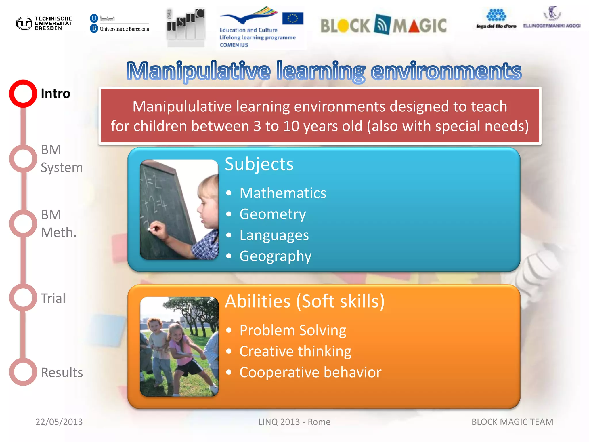 22/05/2013 LINQ 2013 - Rome BLOCK MAGIC TEAM
Intro
BM
System
BM
Meth.
Trial
Results
Subjects
• Mathematics
• Geometry
• Languages
• Geography
Abilities (Soft skills)
• Problem Solving
• Creative thinking
• Cooperative behavior
Manipululative learning environments designed to teach
for children between 3 to 10 years old (also with special needs)
 