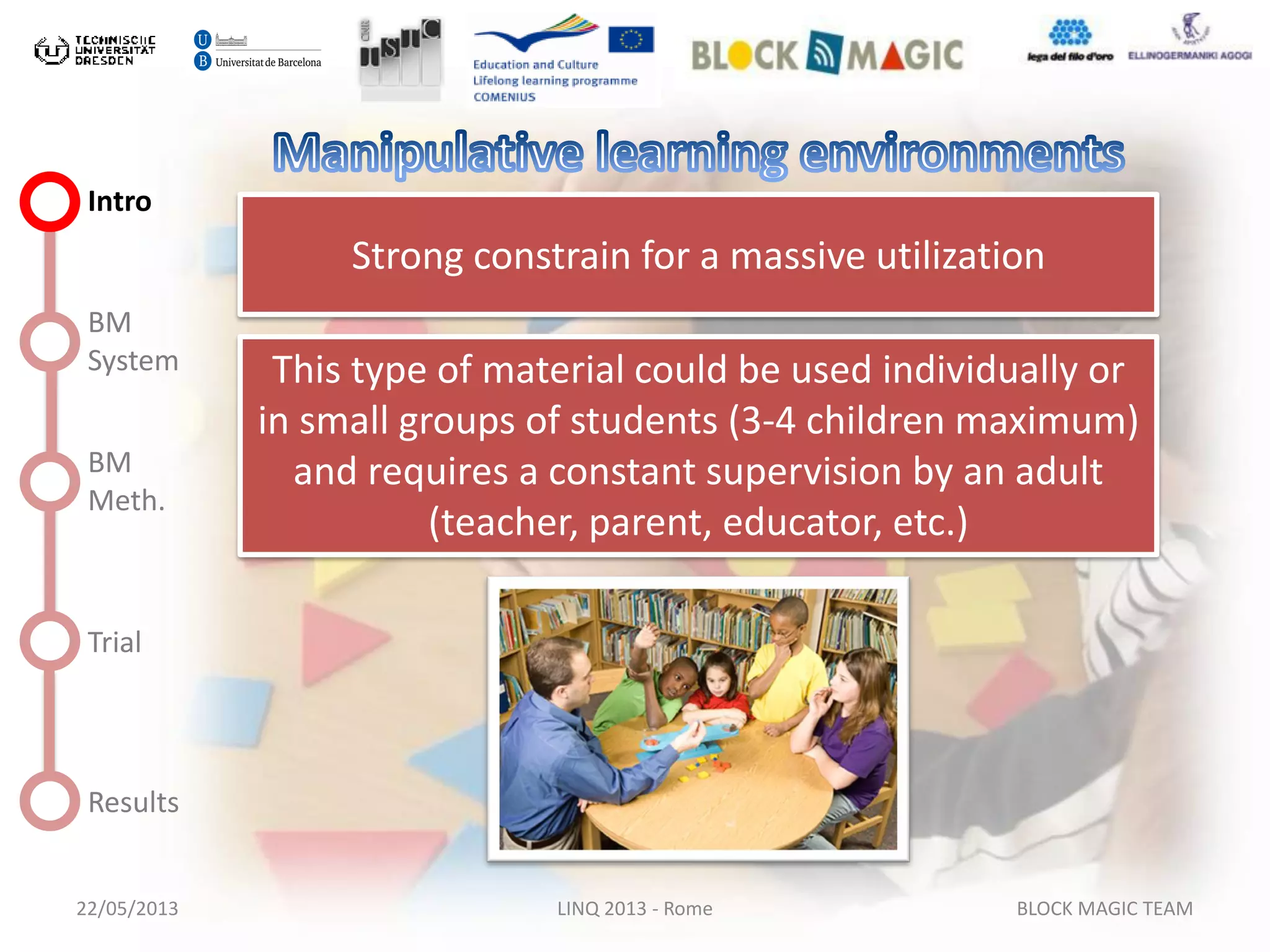 22/05/2013 LINQ 2013 - Rome BLOCK MAGIC TEAM
Intro
BM
System
BM
Meth.
Trial
Results
Strong constrain for a massive utilization
This type of material could be used individually or
in small groups of students (3-4 children maximum)
and requires a constant supervision by an adult
(teacher, parent, educator, etc.)
 