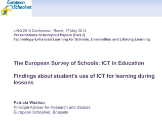 LINQ 2013 Conference– Rome, 17 May 2013
Presentations of Accepted Papers (Part 2)
Technology‐Enhanced Learning for Schools, Universities and Lifelong Learning
The European Survey of Schools: ICT in Education
Findings about student’s use of ICT for learning during
lessons
Patricia Wastiau
Principal Adviser for Research and Studies
European Schoolnet, Brussels
 